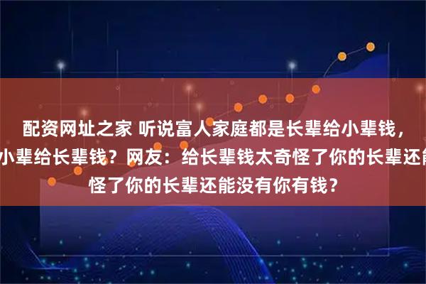 配资网址之家 听说富人家庭都是长辈给小辈钱，穷人家庭都是小辈给长辈钱？网友：给长辈钱太奇怪了你的长辈还能没有你有钱？